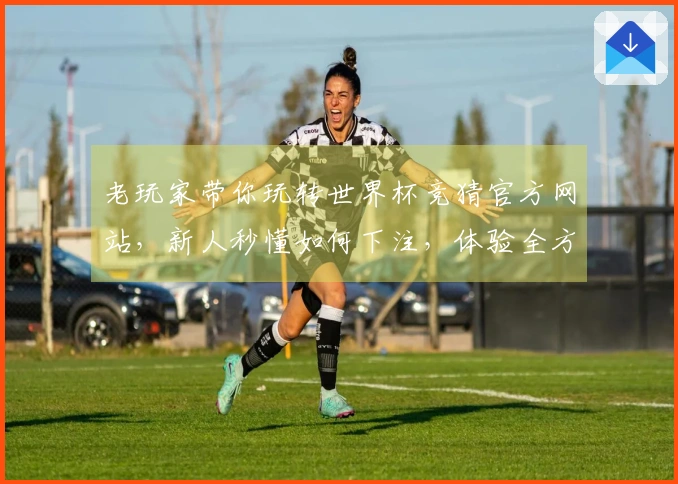 老玩家带你玩转世界杯竞猜官方网站，新人秒懂如何下注，体验全方位精彩赛事