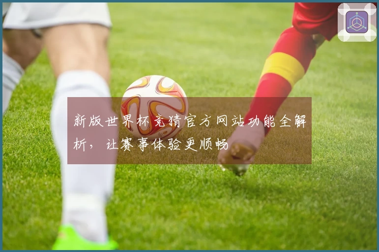 新版世界杯竞猜官方网站功能全解析，让赛事体验更顺畅