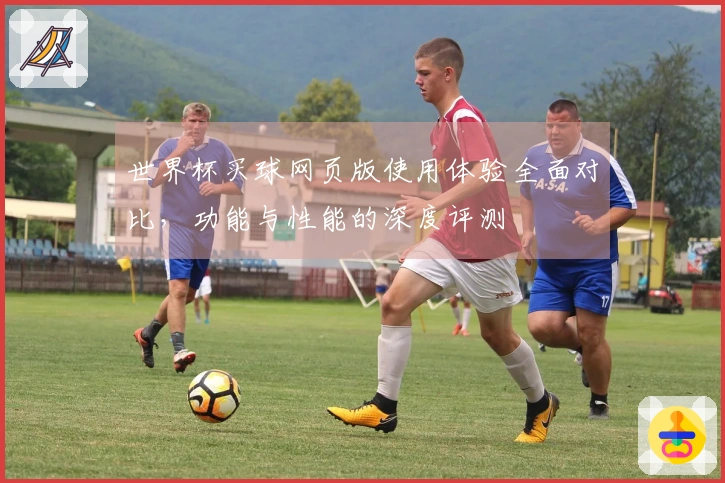 世界杯买球网页版使用体验全面对比，功能与性能的深度评测